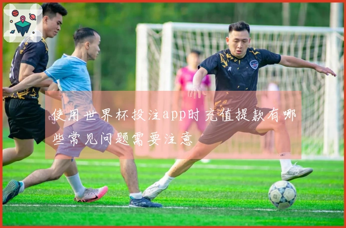 使用世界杯投注app时充值提款有哪些常见问题需要注意